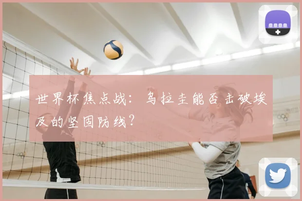 世界杯焦点战：乌拉圭能否击破埃及的坚固防线？
