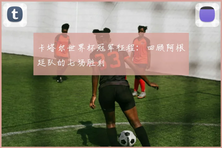 卡塔尔世界杯冠军征程：回顾阿根廷队的七场胜利