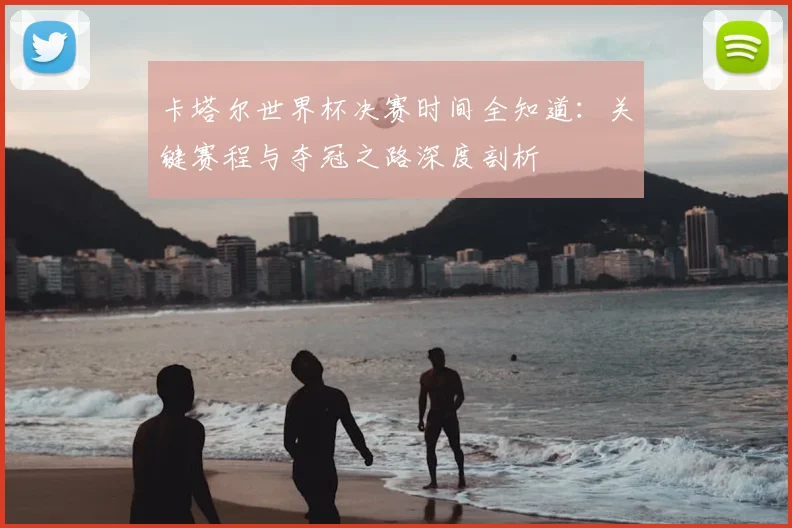 卡塔尔世界杯决赛时间全知道：关键赛程与夺冠之路深度剖析