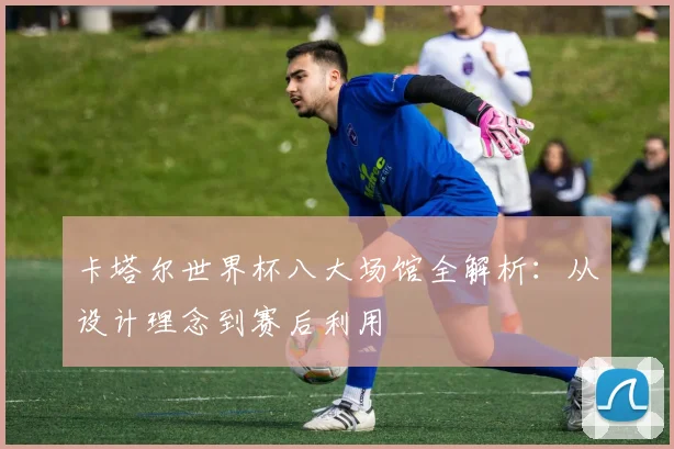 卡塔尔世界杯八大场馆全解析：从设计理念到赛后利用