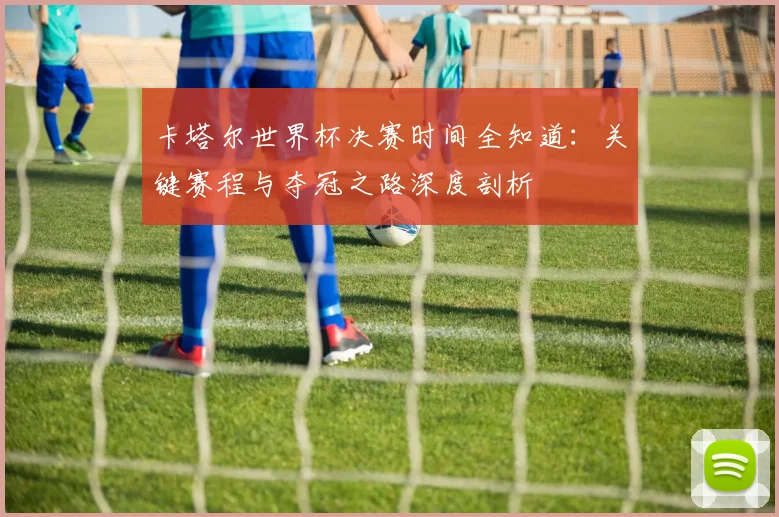 卡塔尔世界杯决赛时间全知道：关键赛程与夺冠之路深度剖析