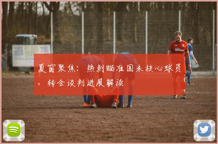 夏窗聚焦：热刺瞄准国米核心球员，转会谈判进展解读