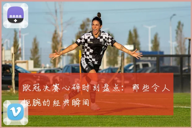 欧冠决赛心碎时刻盘点:那些令人扼腕的经典瞬间
