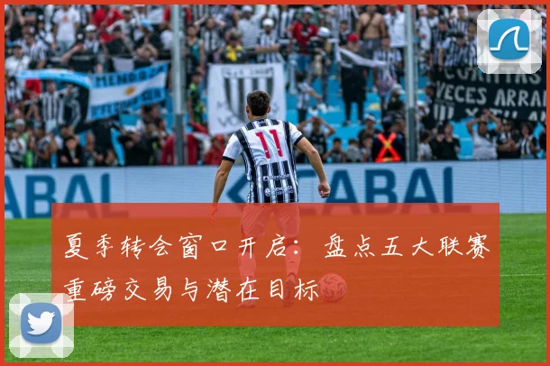夏季转会窗口开启:盘点五大联赛重磅交易与潜在目标
