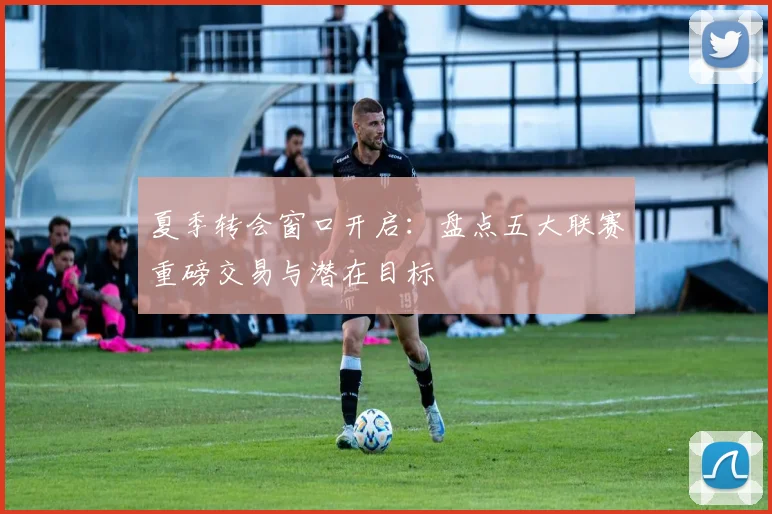 夏季转会窗口开启：盘点五大联赛重磅交易与潜在目标