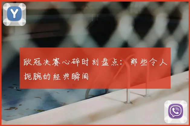 欧冠决赛心碎时刻盘点:那些令人扼腕的经典瞬间