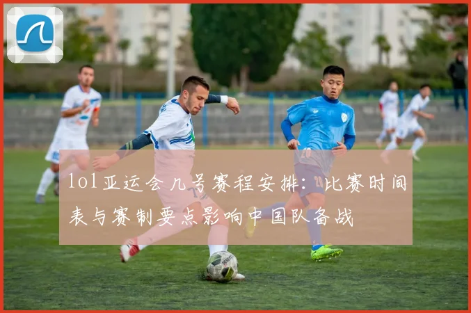 lol亚运会几号赛程安排:比赛时间表与赛制要点影响中国队备战