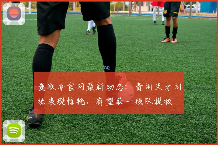 曼联非官网最新动态：青训天才训练表现惊艳，有望获一线队提拔