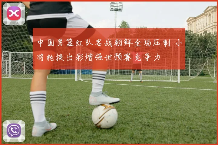 中国男篮红队客战朝鲜全场压制 小将轮换出彩增强世预赛竞争力