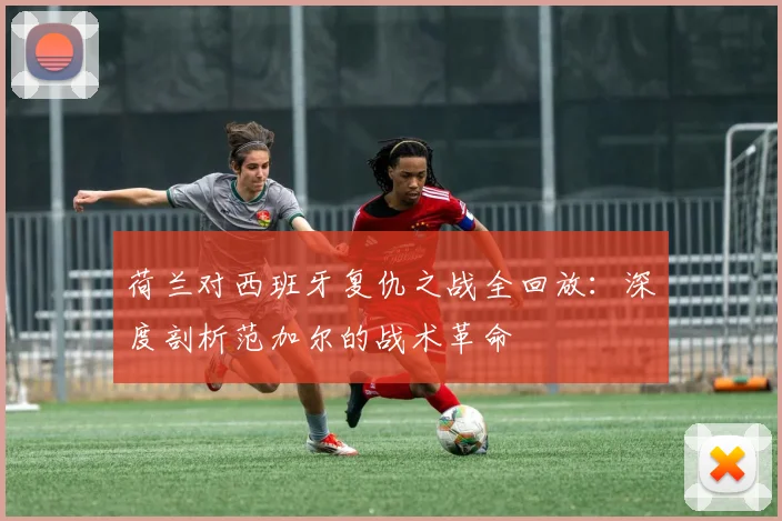 荷兰对西班牙复仇之战全回放：深度剖析范加尔的战术革命